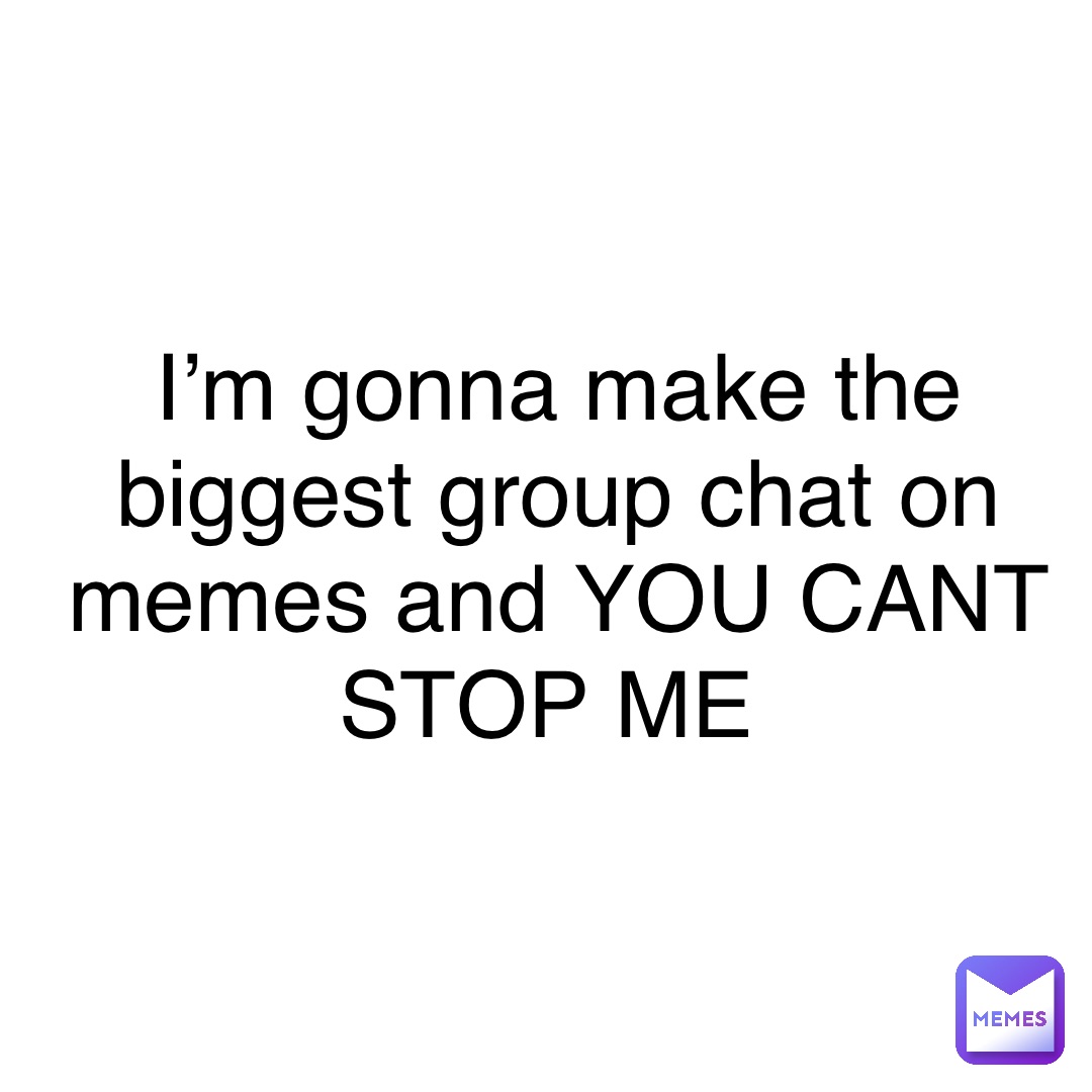 I’m gonna make the biggest group chat on memes and YOU CANT STOP ME