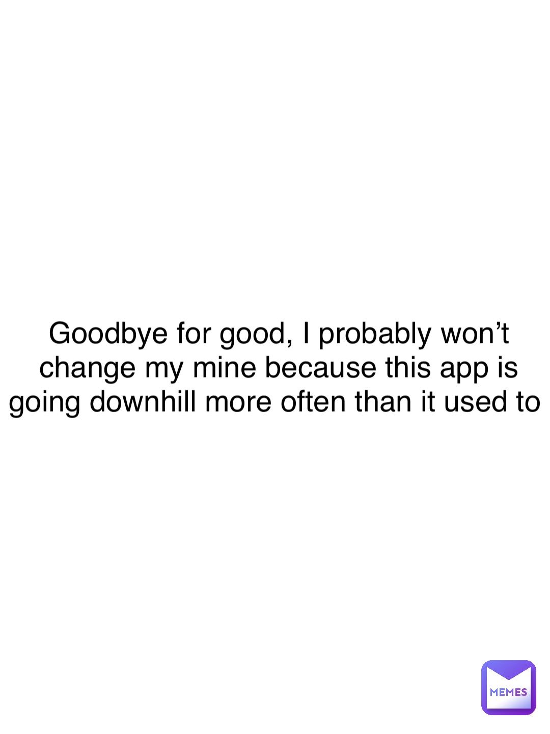 Goodbye for good, I probably won’t change my mine because this app is going downhill more often than it used to