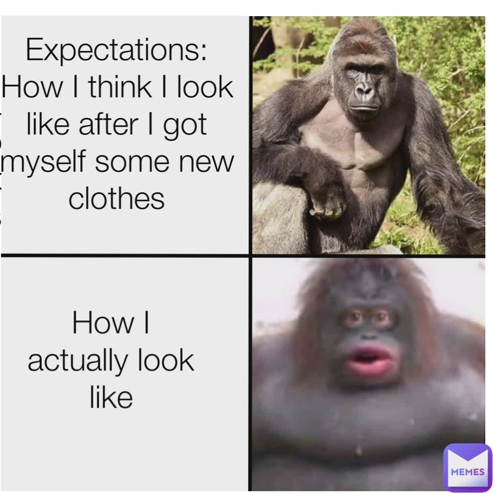 Type Text VS How I actually look like VS Expectation:
How I look like after I bought myself some new clothes Expectations:
How I think I look like after I got myself some new clothes How I actually look like