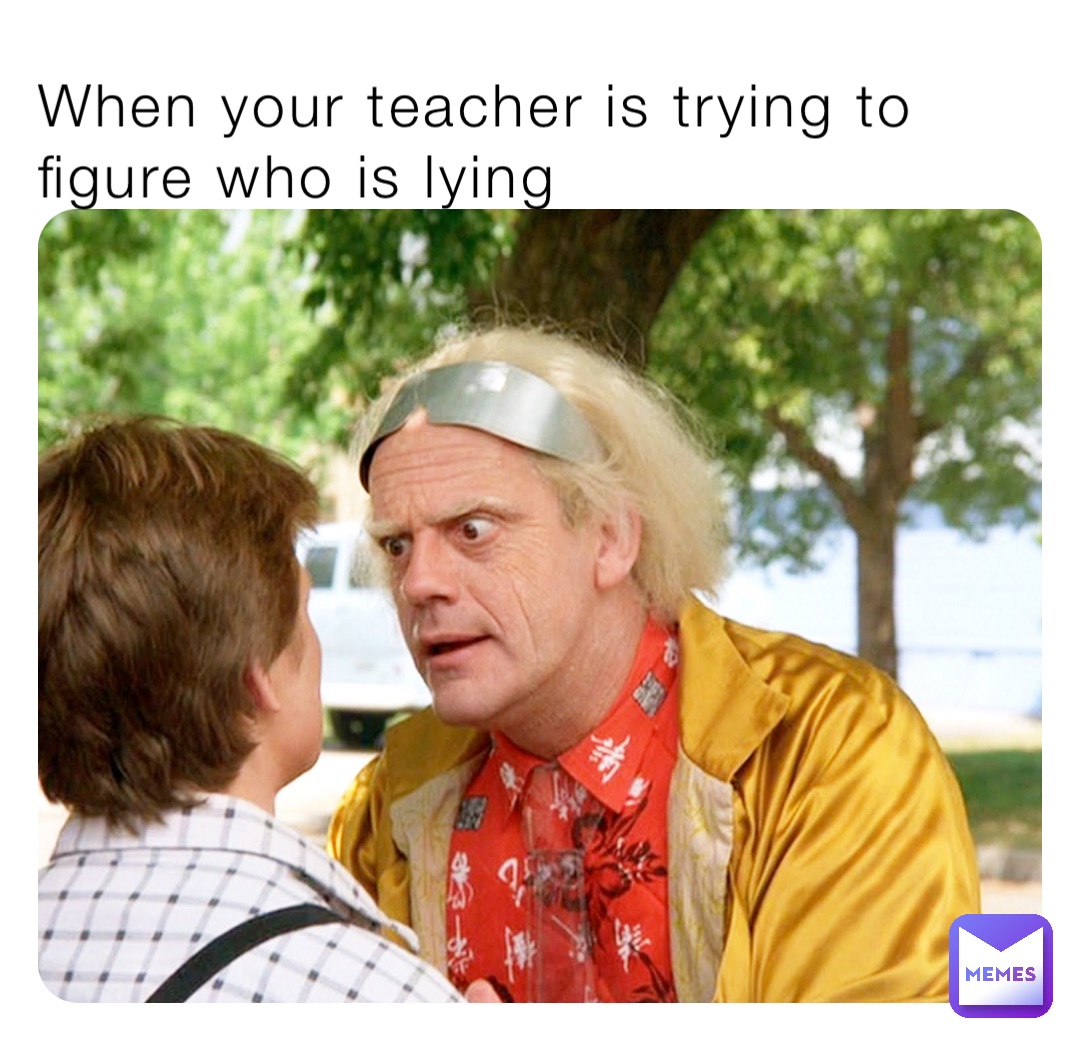 When your teacher is trying to figure who is lying