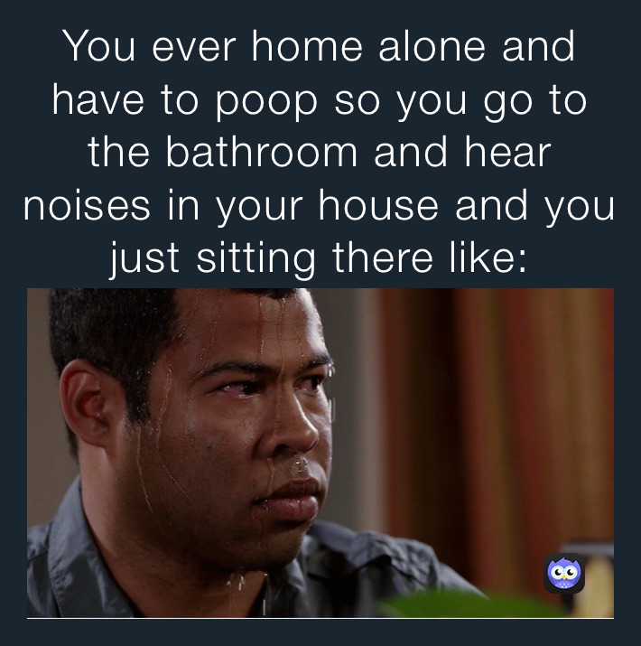 You ever home alone and have to poop so you go to the bathroom and hear
