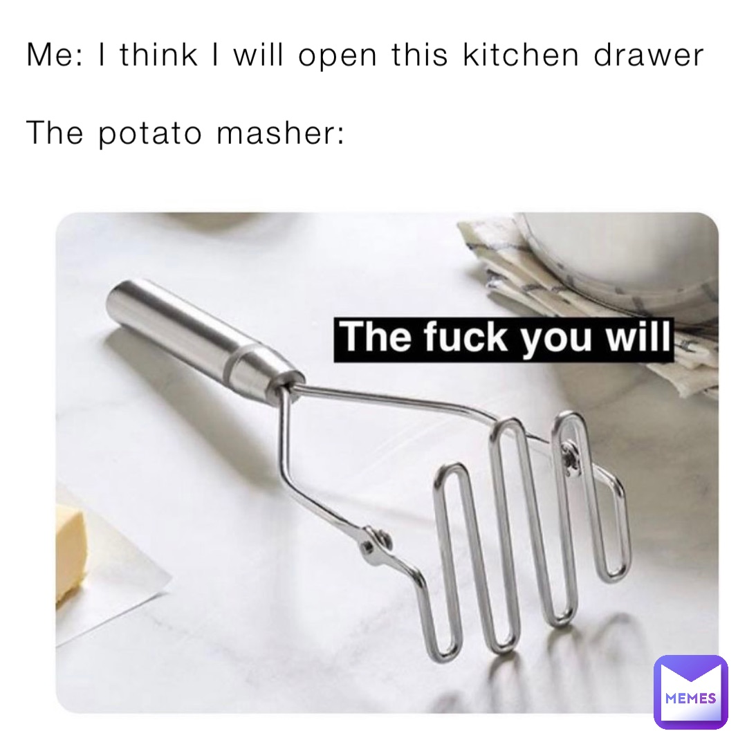 Me: I think I will open this kitchen drawer

The potato masher:
