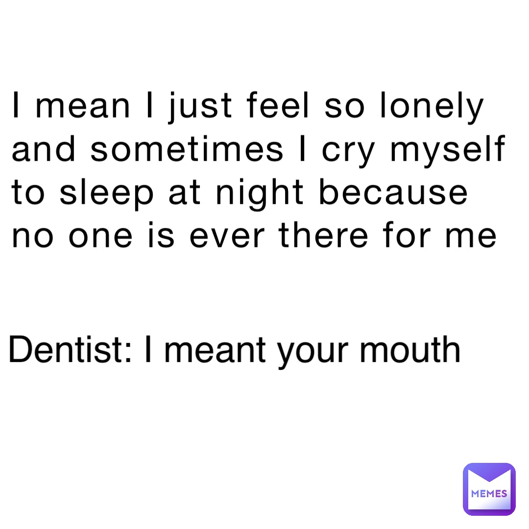 I mean I just feel so lonely and sometimes I cry myself to sleep at night because no one is ever there for me Dentist: I meant your mouth