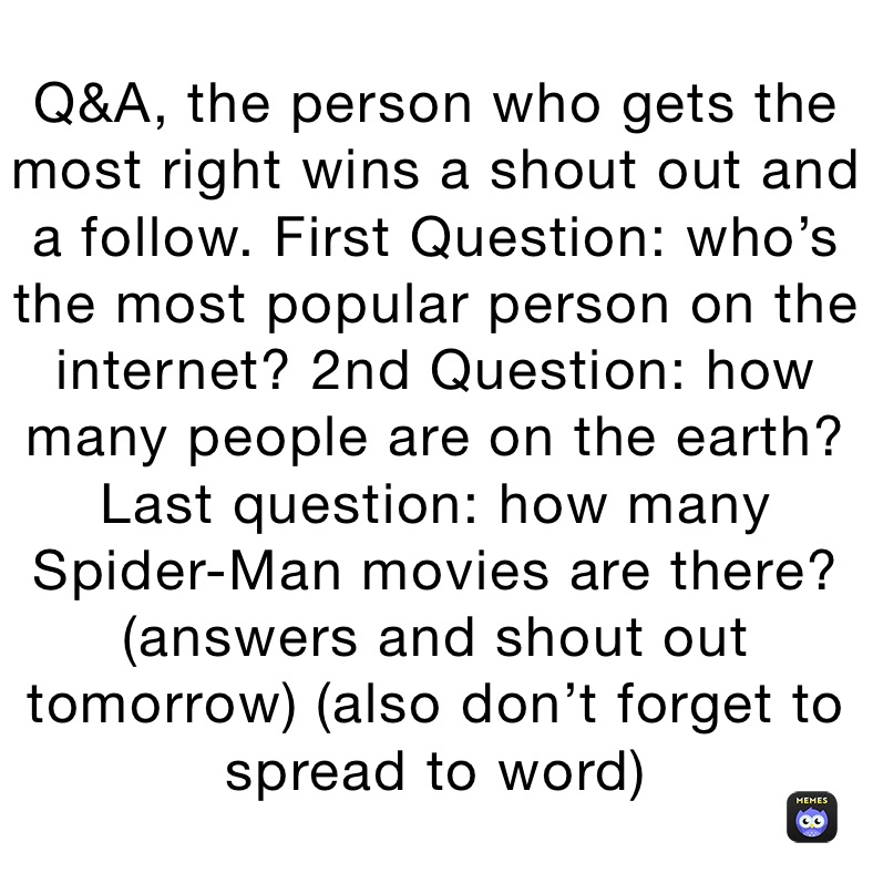 Q&A, the person who gets the most right wins a shout out and a follow. First Question: who’s the most popular person on the internet? 2nd Question: how many people are on the earth? Last question: how many Spider-Man movies are there?
(answers and shout out tomorrow) (also don’t forget to spread to word)