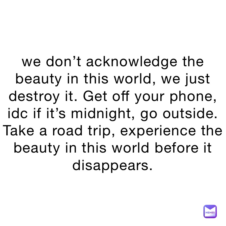 we don’t acknowledge the beauty in this world, we just destroy it. Get off your phone, idc if it’s midnight, go outside. Take a road trip, experience the beauty in this world before it disappears.