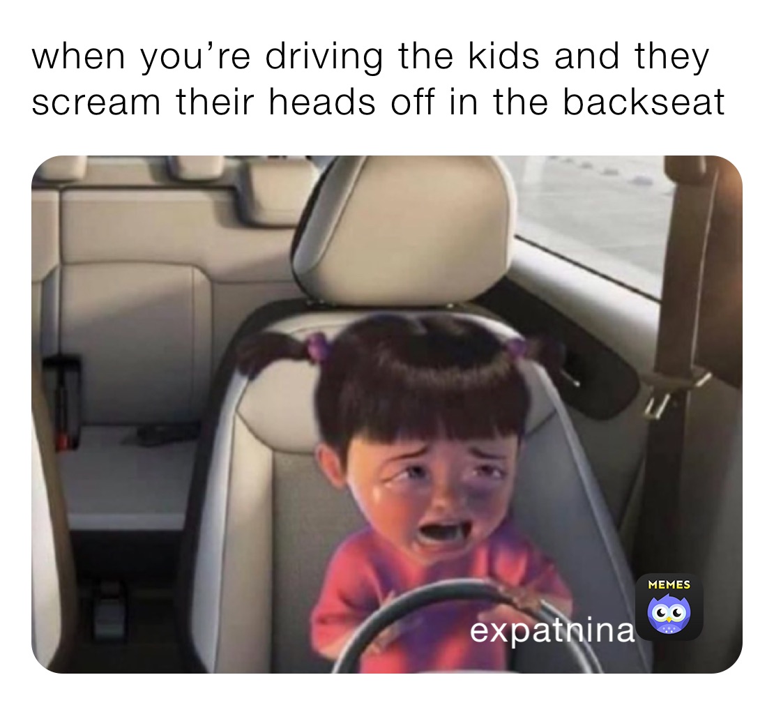 when you’re driving the kids and they scream their heads off in the