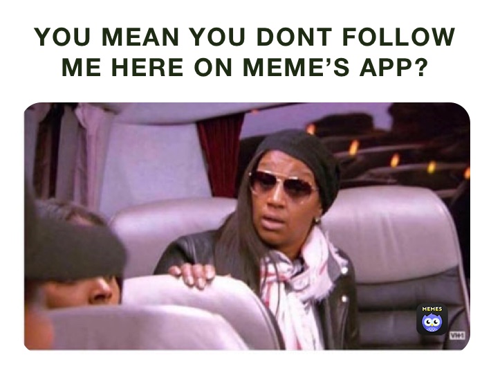 YOU MEAN YOU DONT FOLLOW ME HERE ON MEME’S APP?