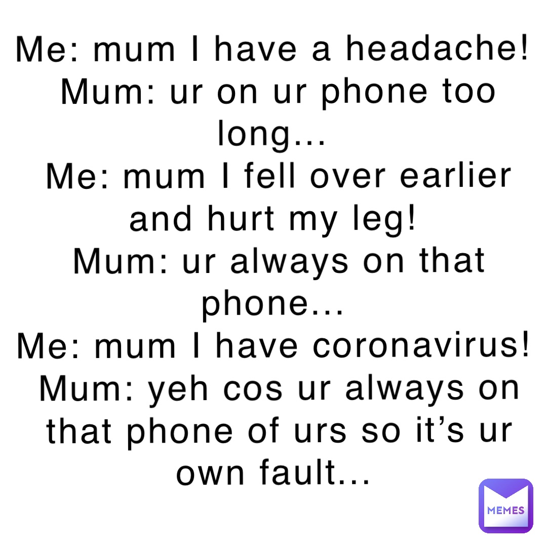 Me: mum I have a headache!
Mum: ur on ur phone too long...
Me: mum I fell over earlier and hurt my leg!
Mum: ur always on that phone...
Me: mum I have coronavirus!
Mum: yeh cos ur always on that phone of urs so it’s ur own fault...