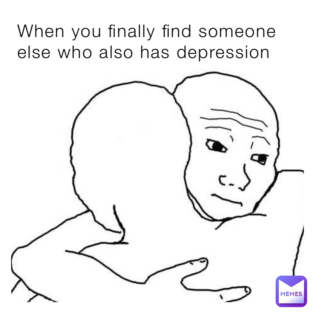When You Finally Find Someone Else Who Also Has Depression Memelandofficial Memes