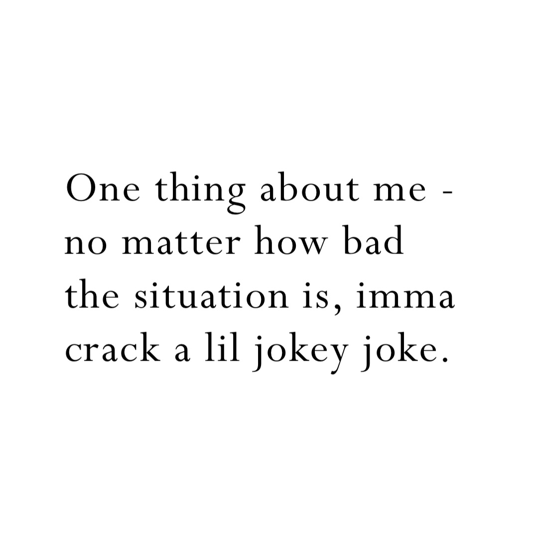 One thing about me - no matter how bad the situation is, imma crack a lil jokey joke.