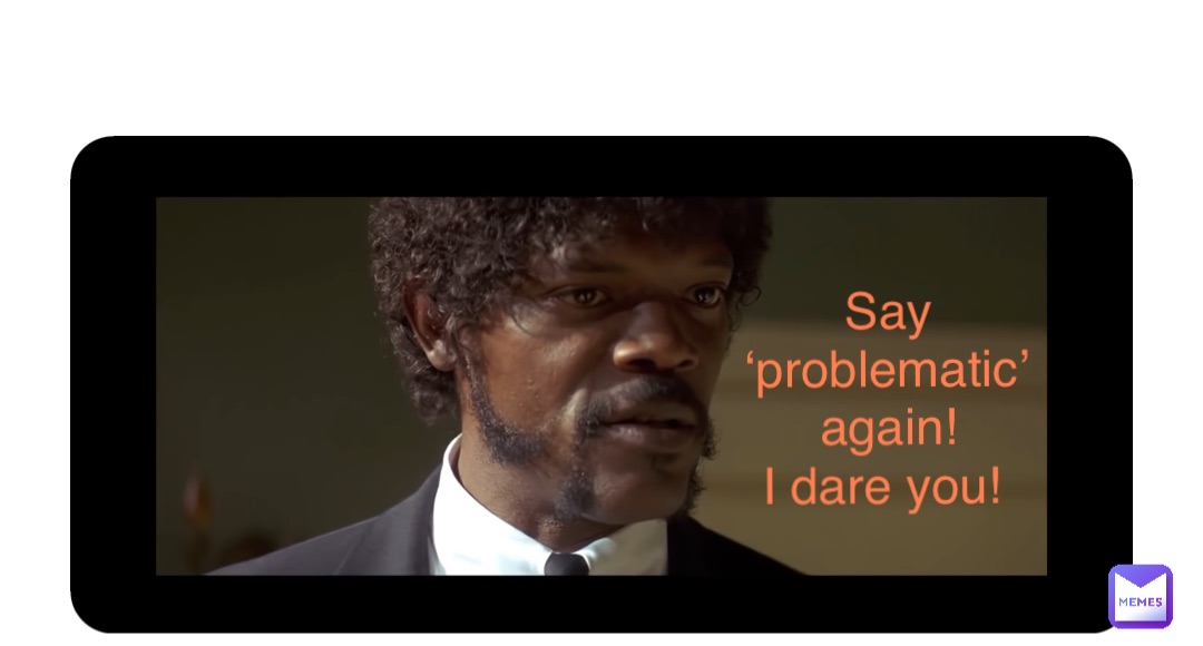 Double tap to edit Say ‘problematic’ again! 
I dare you!
