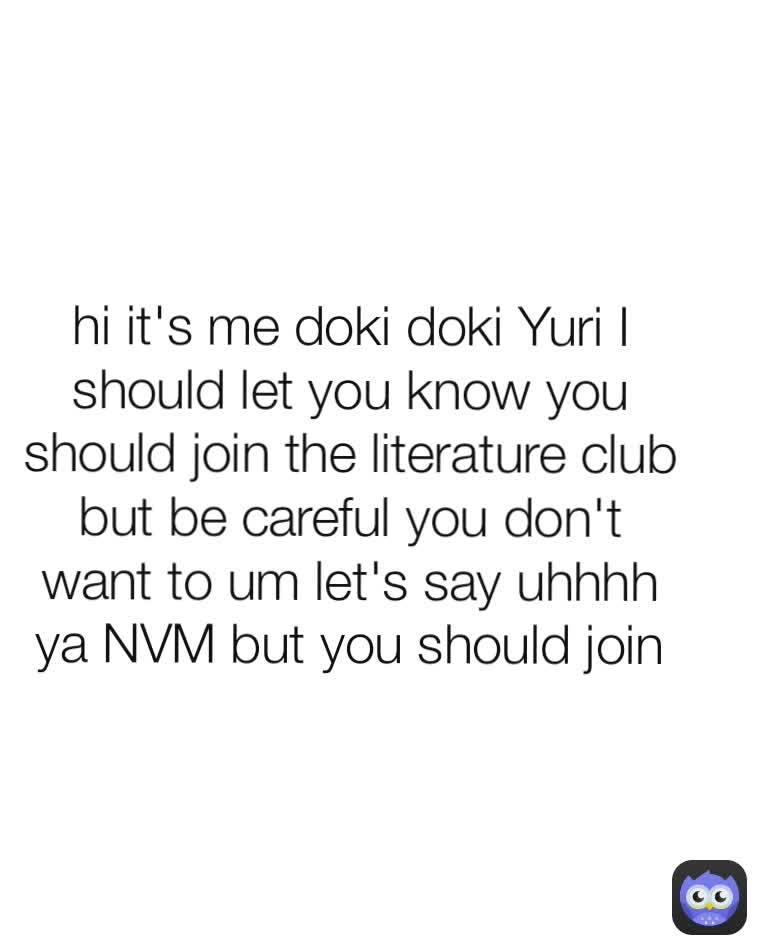 hi it's me doki doki Yuri I should let you know you should join the literature club but be careful you don't want to um let's say uhhhh ya NVM but you should join