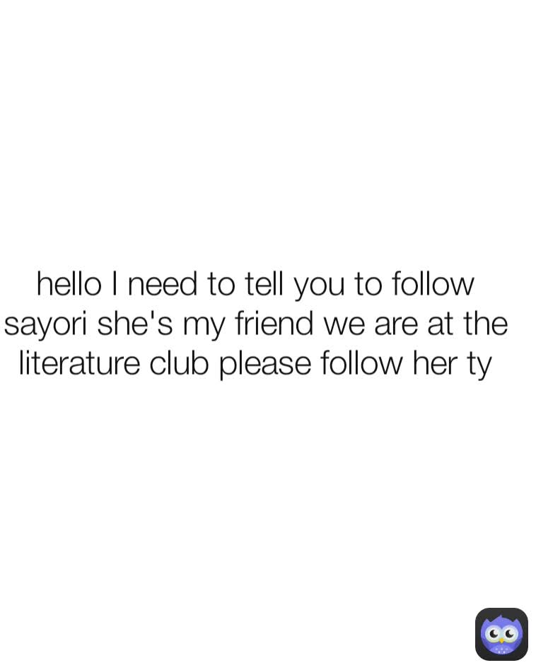 hello I need to tell you to follow sayori she's my friend we are at the literature club please follow her ty