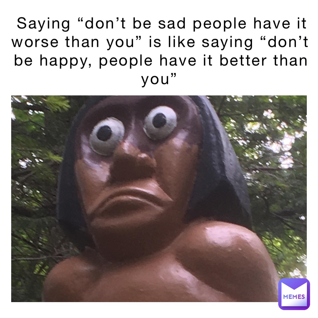 Saying “don’t be sad people have it worse than you” is like saying “don’t be happy, people have it better than you”