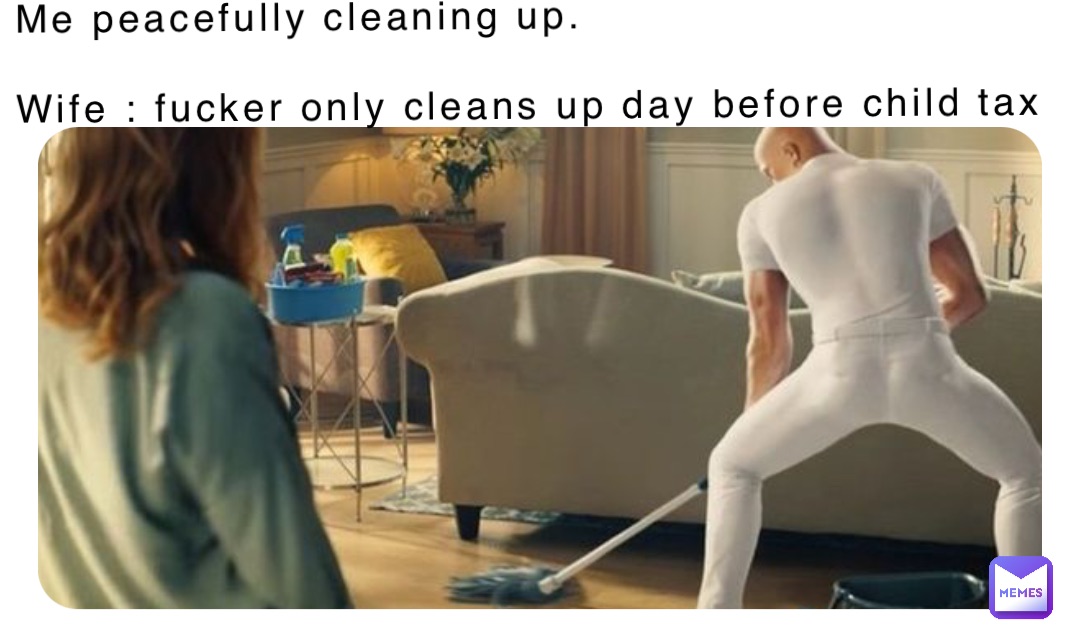 Me peacefully cleaning up.

Wife : fucker only cleans up day before child tax