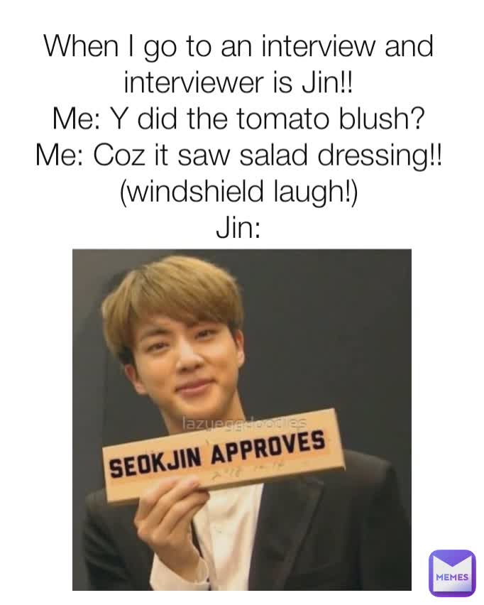 When I go to an interview and interviewer is Jin!!
Me: Y did the tomato blush?
Me: Coz it saw salad dressing!! (windshield laugh!)
Jin: