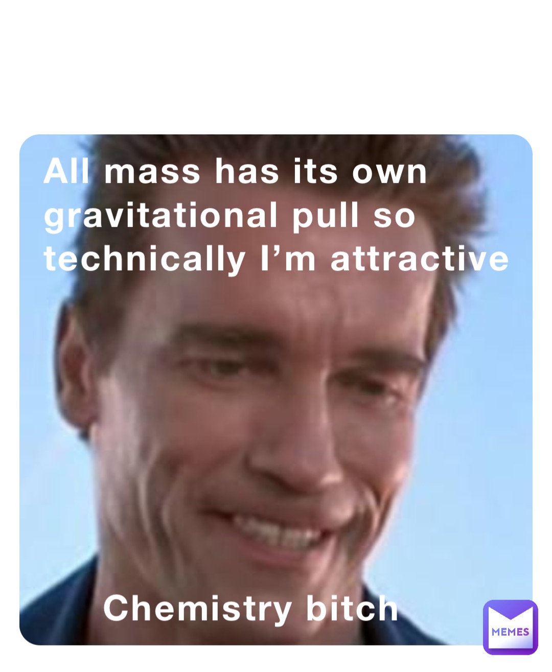 All mass has its own gravitational pull so technically I’m attractive 







     Chemistry bitch