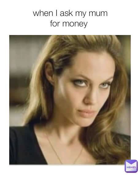 when I ask my mum
for money 