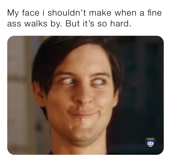 My face i shouldn’t make when a fine ass walks by. But it’s so hard.