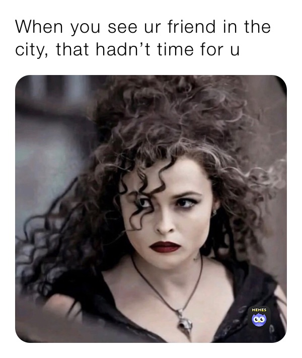 When you see ur friend in the city, that hadn’t time for u 