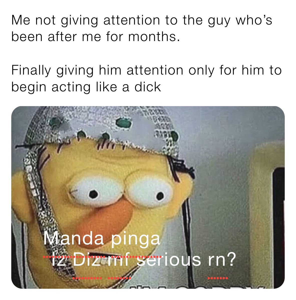 Me not giving attention to the guy who’s been after me for months.

Finally giving him attention only for him to begin acting like a dick 