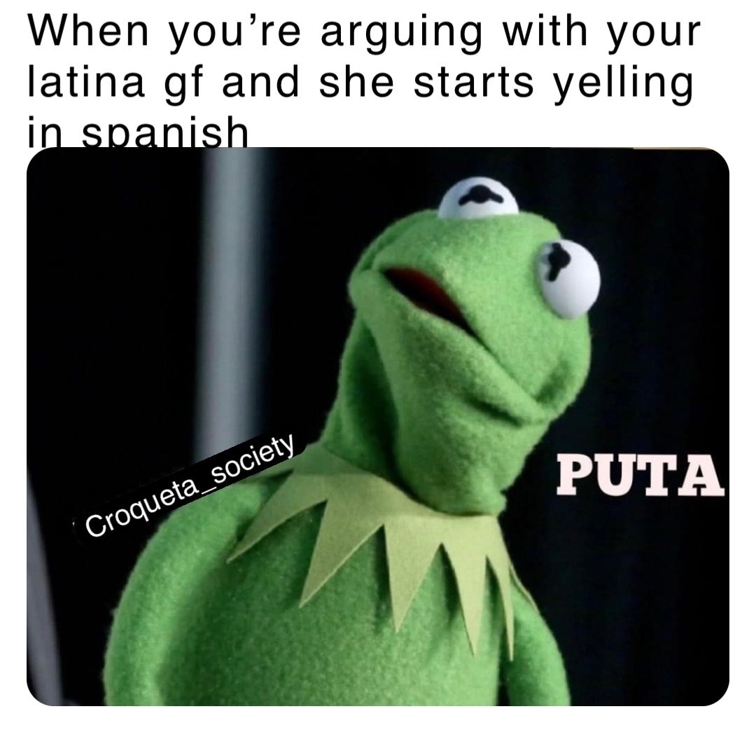 When you’re arguing with your latina gf and she starts yelling in spanish Croqueta_society