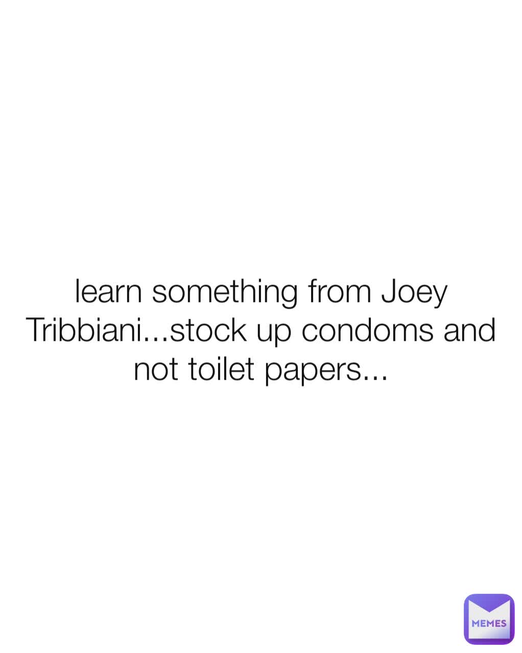 learn something from Joey Tribbiani...stock up condoms and not toilet papers...