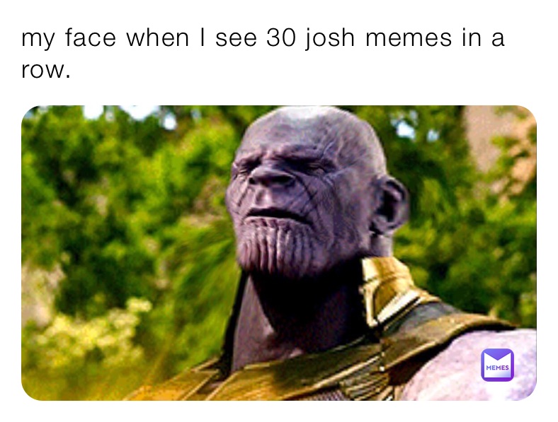my face when I see 30 josh memes in a row.