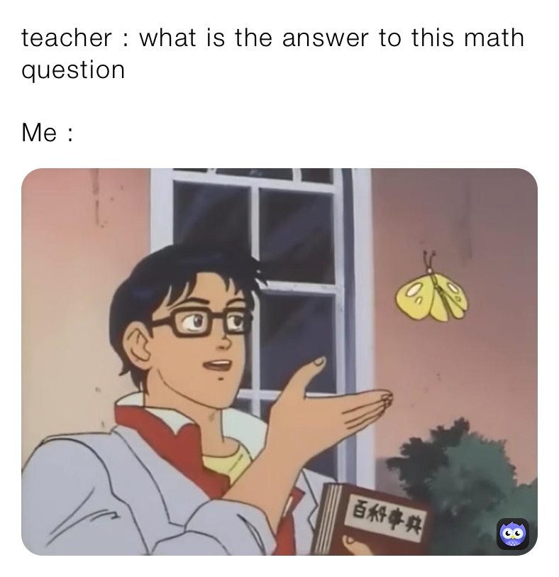teacher : what is the answer to this math question 

Me : 