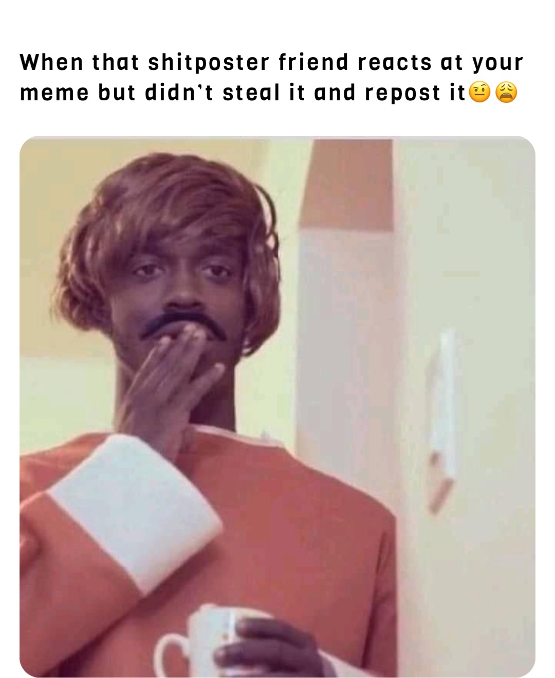 When that shitposter friend reacts at your meme but didn’t steal it and repost it🤨😩