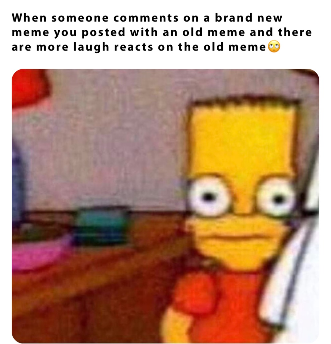 When someone comments on a brand new meme you posted with an old meme and there are more laugh reacts on the old meme🙄