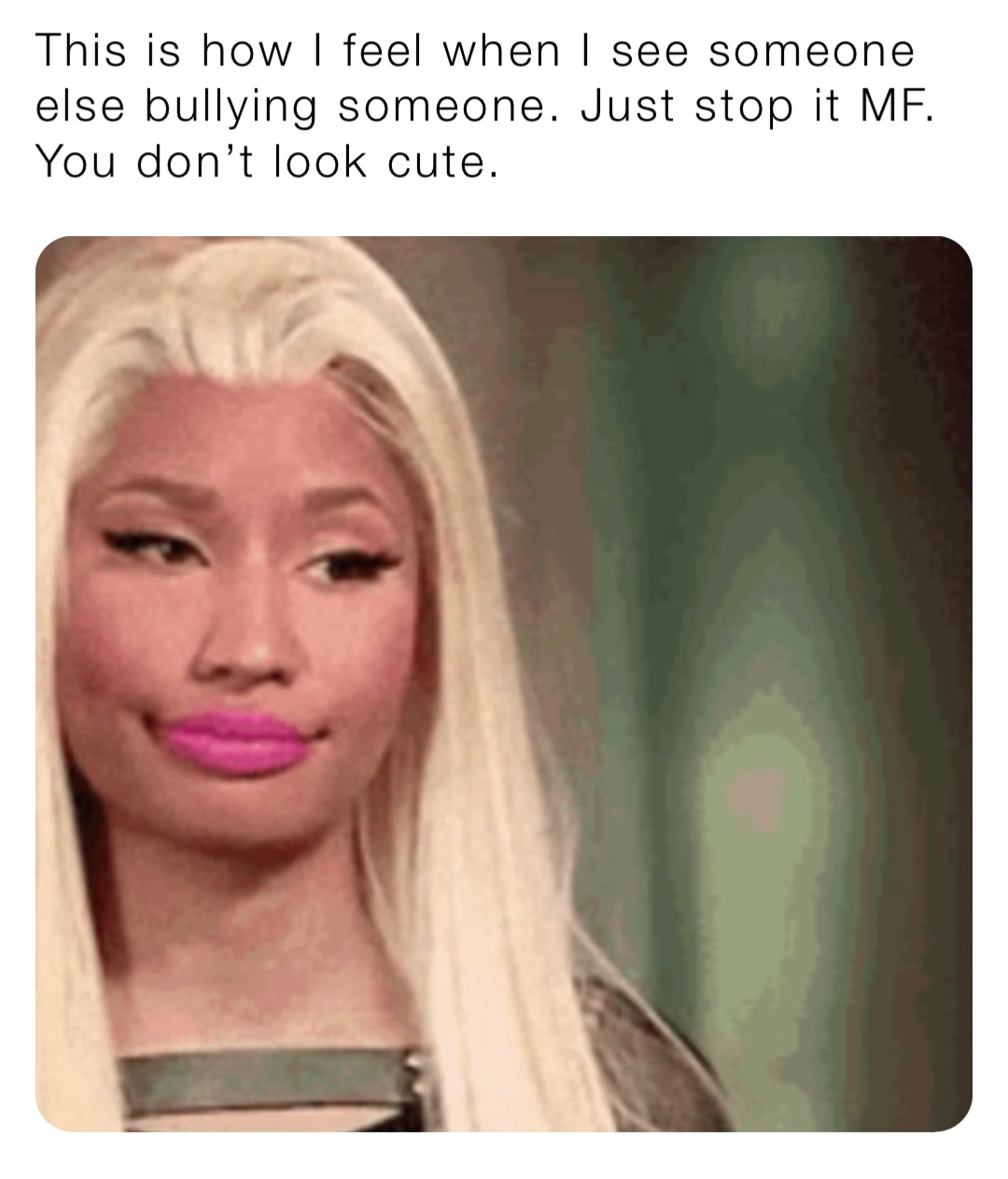 This is how I feel when I see someone else bullying someone. Just stop it MF. You don’t look cute.