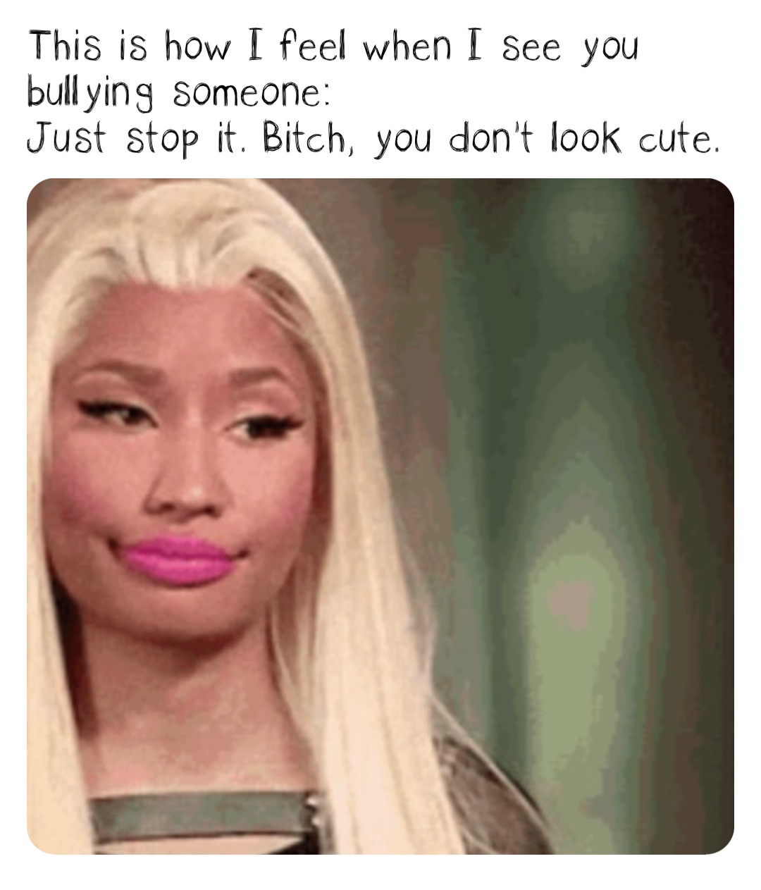 This is how I feel when I see you bullying someone: 
Just stop it. Bitch, you don’t look cute.