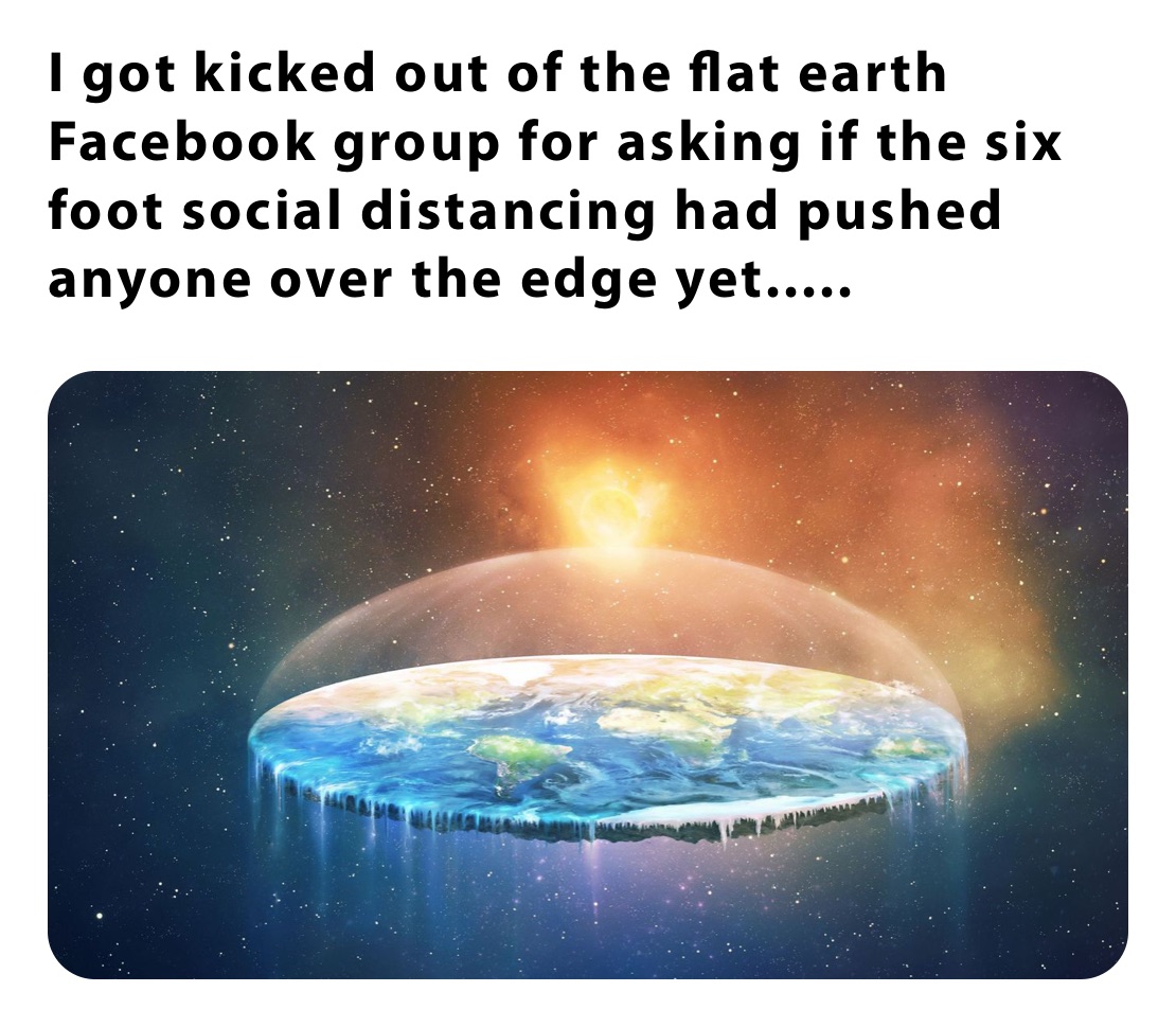 I got kicked out of the flat earth Facebook group for asking if the six foot social distancing had pushed anyone over the edge yet.....