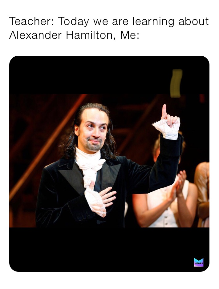 Teacher: Today we are learning about Alexander Hamilton, Me: