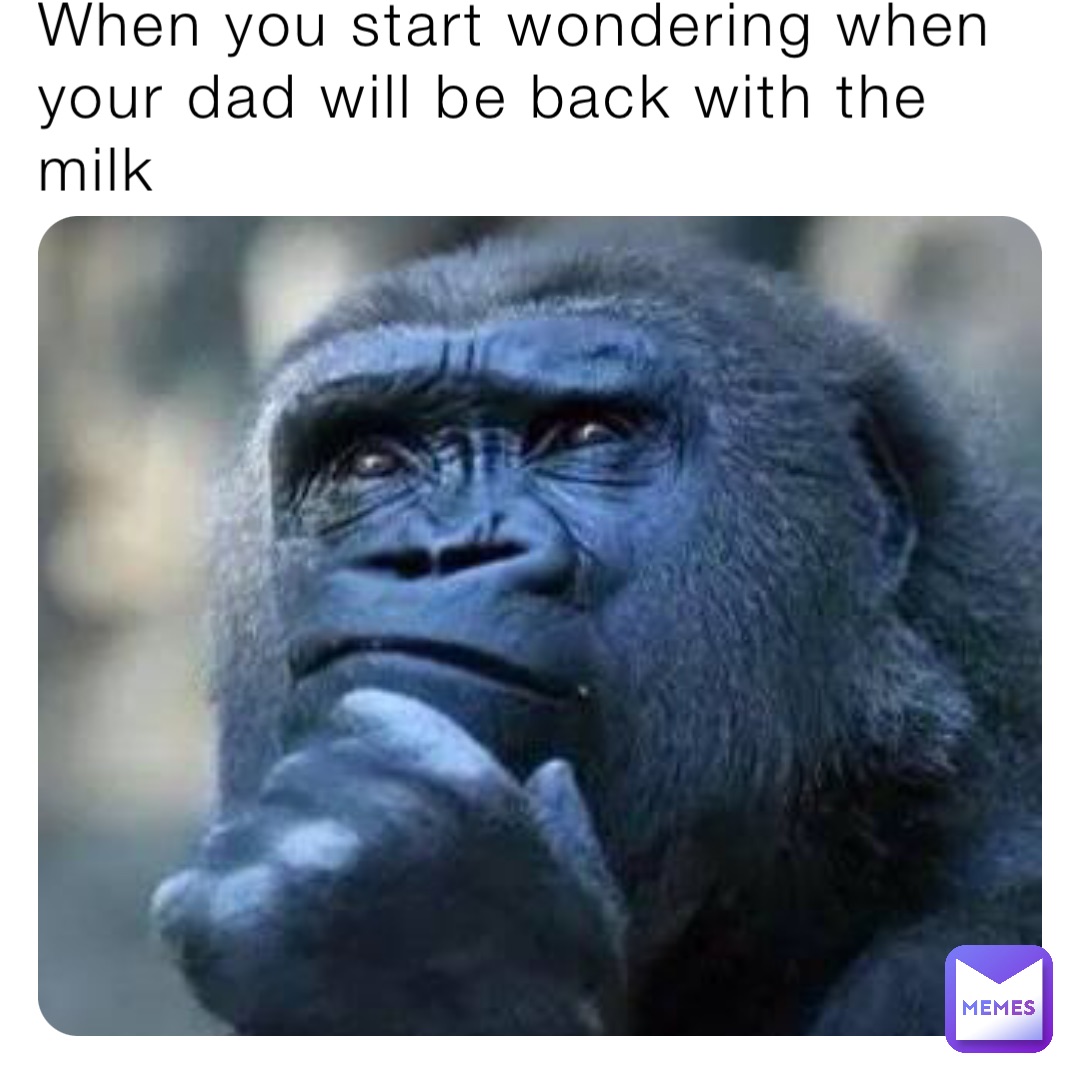 When you start wondering when your dad will be back with the milk