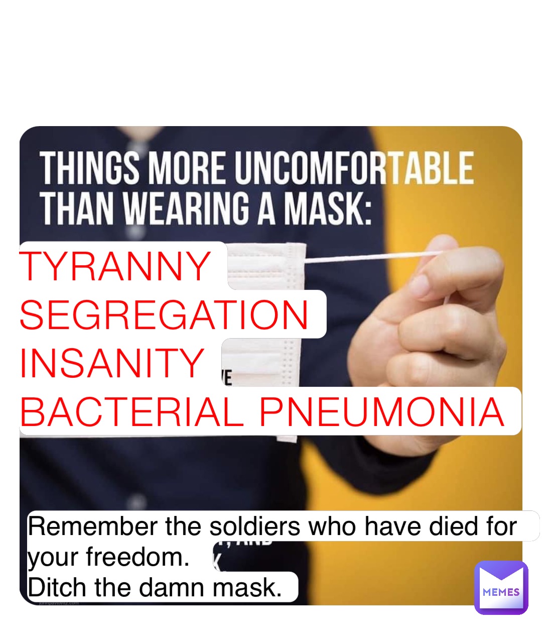TYRANNY
SEGREGATION
INSANITY
BACTERIAL PNEUMONIA Remember the soldiers who have died for your freedom. 
Ditch the damn mask.
