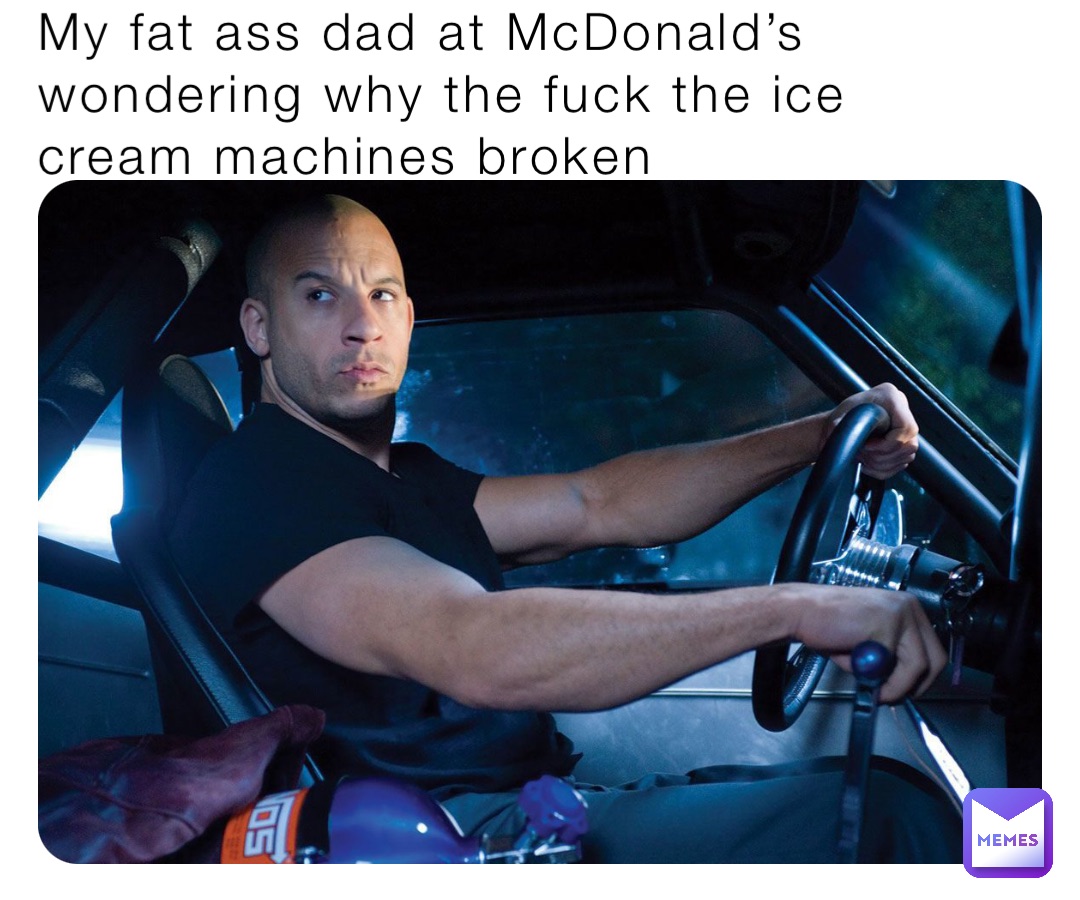 My fat ass dad at McDonald’s wondering why the fuck the ice cream machines broken