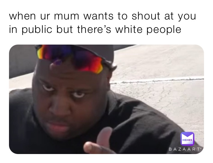 when ur mum wants to shout at you in public but there’s white people 