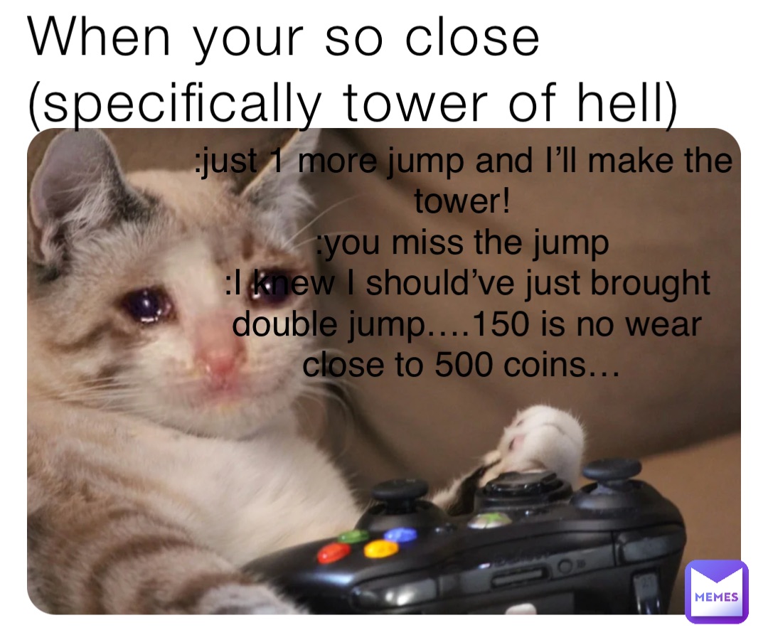 When your so close (specifically tower of hell) :just 1 more jump and I’ll make the tower!
:you miss the jump
:I knew I should’ve just brought double jump….150 is no wear close to 500 coins…