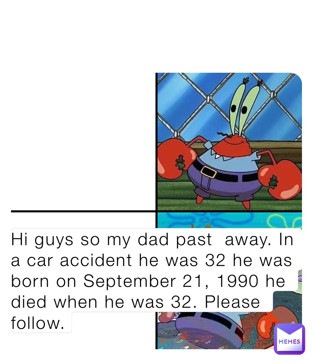 Hi guys so my dad past  away. In a car accident he was 32 he was born on September 21, 1990 he died when he was 32. Please follow.