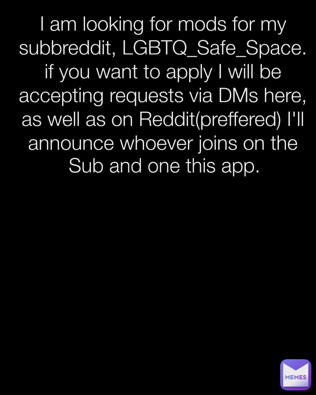 Sub and one this app.  I am looking for mods for my subbreddit, LGBTQ_Safe_Space. if you want to apply I will be accepting requests via DMs here, as well as on Reddit(preffered) I'll announce whoever joins on the
