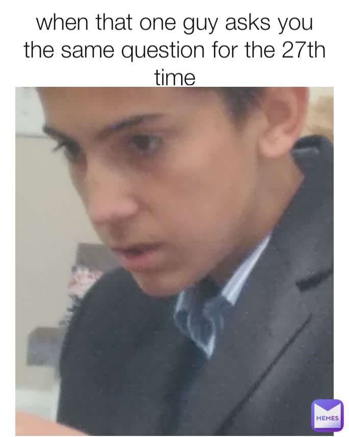 when that one guy asks you the same question for the 27th time