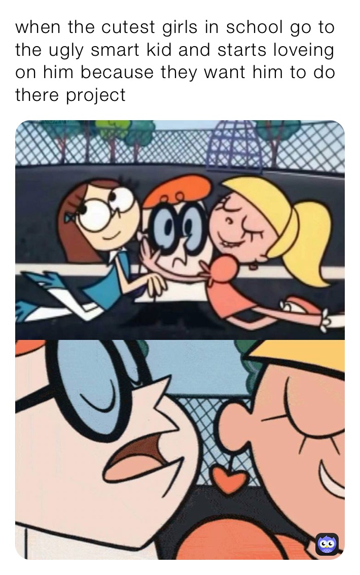 when the cutest girls in school go to the ugly smart kid and starts loveing on him because they want him to do there project