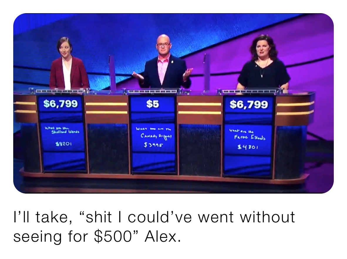 I’ll take, “shit I could’ve went without seeing for $500” Alex.