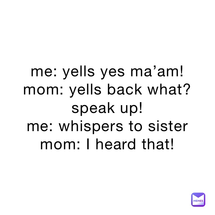 me: yells yes ma’am!
mom: yells back what? speak up!
me: whispers to sister
mom: I heard that!