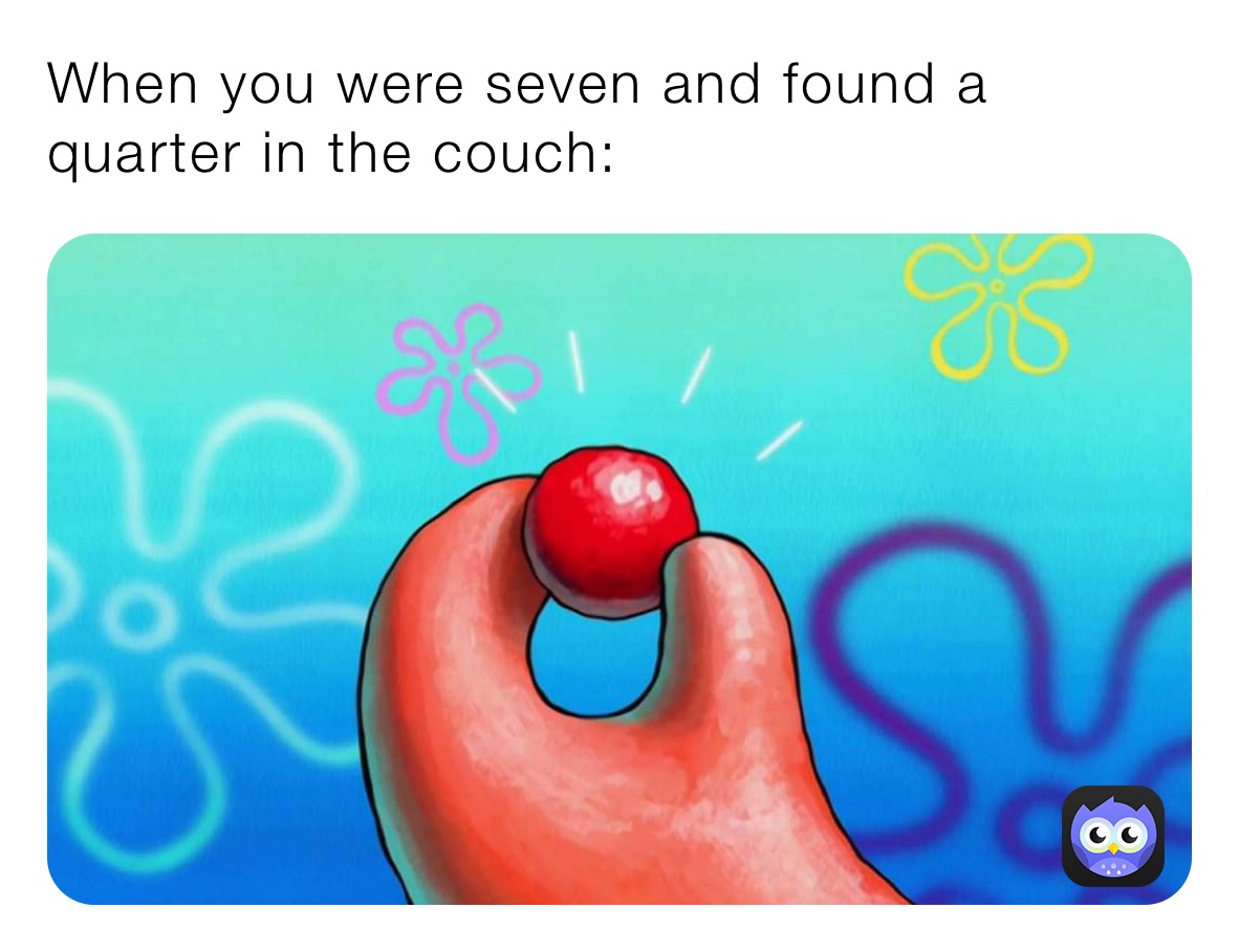 When you were seven and found a quarter in the couch: