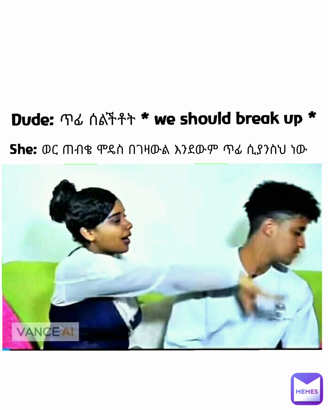 She: ወር ጠብቄ ሞዴስ በገዛውል እንደውም ጥፊ ሲያንስህ ነው Dude: ጥፊ ሰልችቶት * we should break up *