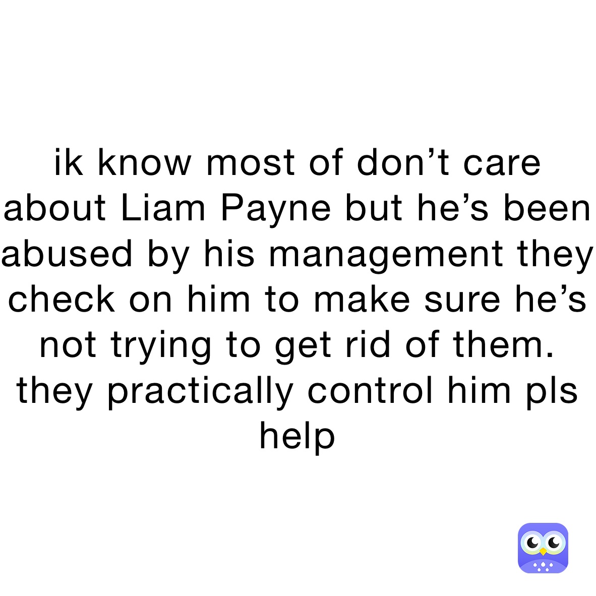 ik know most of don’t care about Liam Payne but he’s been abused by his management they check on him to make sure he’s not trying to get rid of them. they practically control him pls help