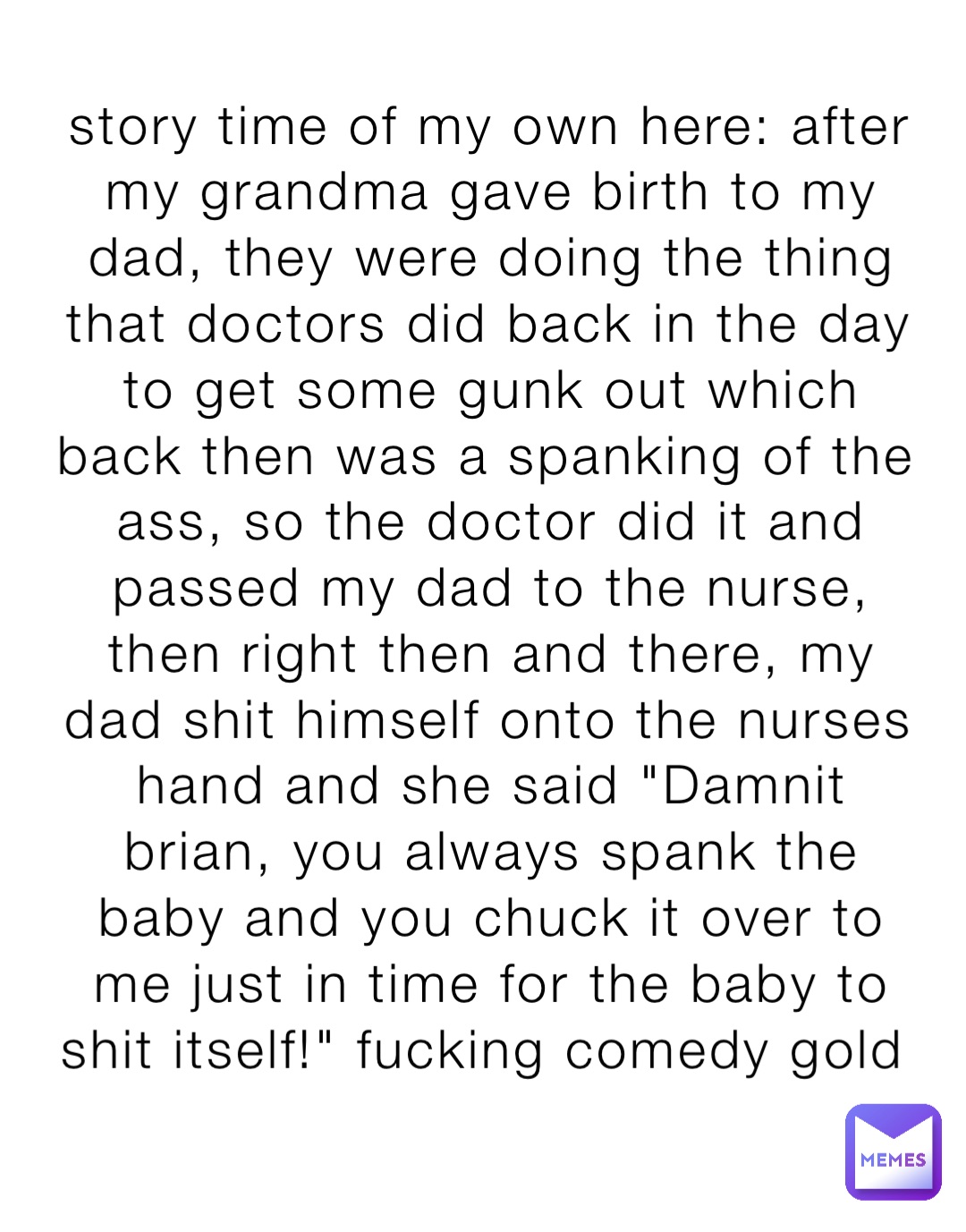story time of my own here: after my grandma gave birth to my dad, they were doing the thing that doctors did back in the day to get some gunk out which back then was a spanking of the ass, so the doctor did it and passed my dad to the nurse, then right then and there, my dad shit himself onto the nurses hand and she said "Damnit brian, you always spank the baby and you chuck it over to me just in time for the baby to shit itself!" fucking comedy gold